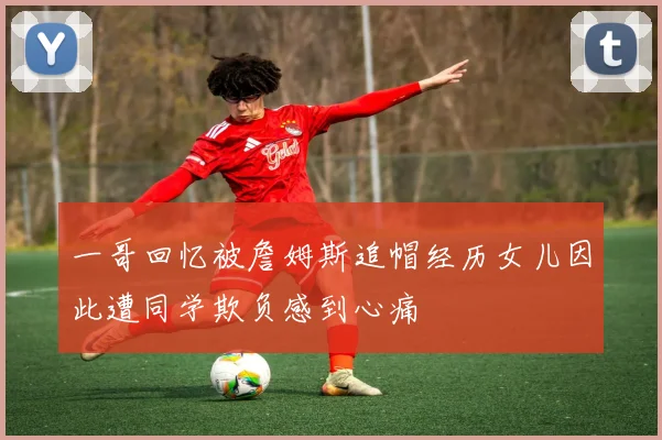 一哥回忆被詹姆斯追帽经历女儿因此遭同学欺负感到心痛