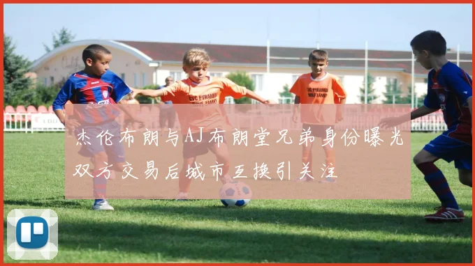 杰伦布朗与AJ布朗堂兄弟身份曝光双方交易后城市互换引关注