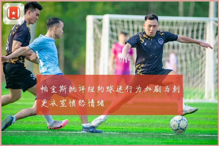帕金斯批评纽约球迷行为加剧马刺更衣室愤怒情绪