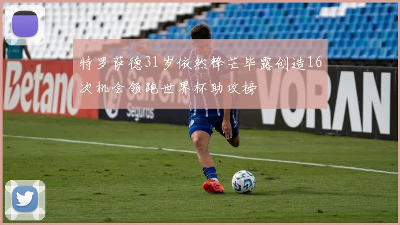 特罗萨德31岁依然锋芒毕露创造16次机会领跑世界杯助攻榜