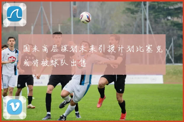 国米高层谋划未来引援计划比塞克或将被球队出售