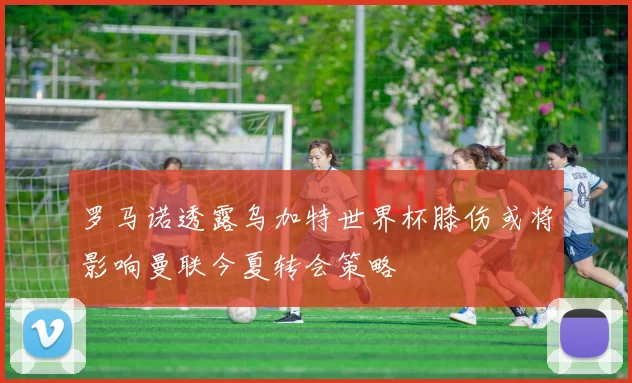 罗马诺透露乌加特世界杯膝伤或将影响曼联今夏转会策略
