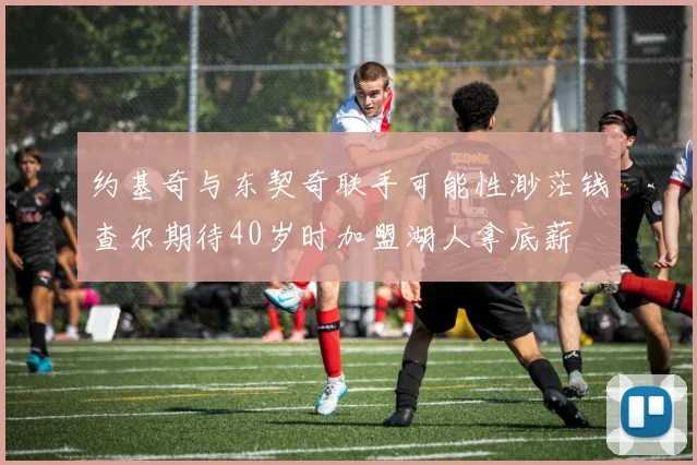 约基奇与东契奇联手可能性渺茫钱查尔期待40岁时加盟湖人拿底薪