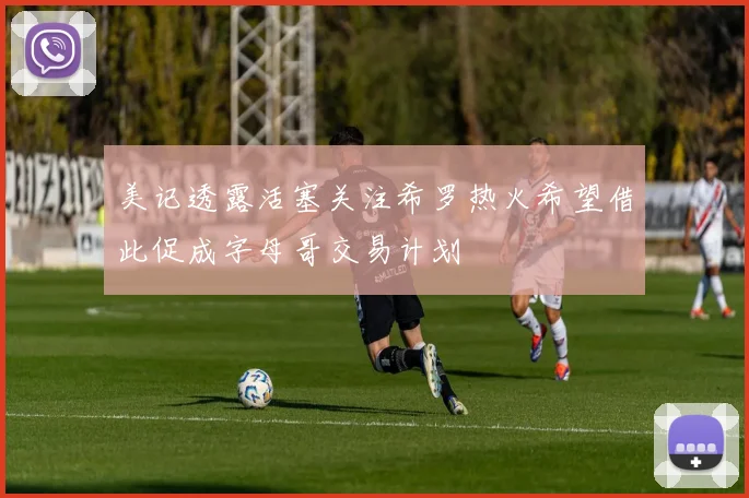 美记透露活塞关注希罗热火希望借此促成字母哥交易计划