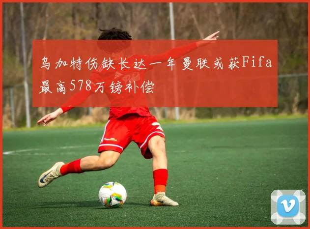 乌加特伤缺长达一年曼联或获Fifa最高578万镑补偿