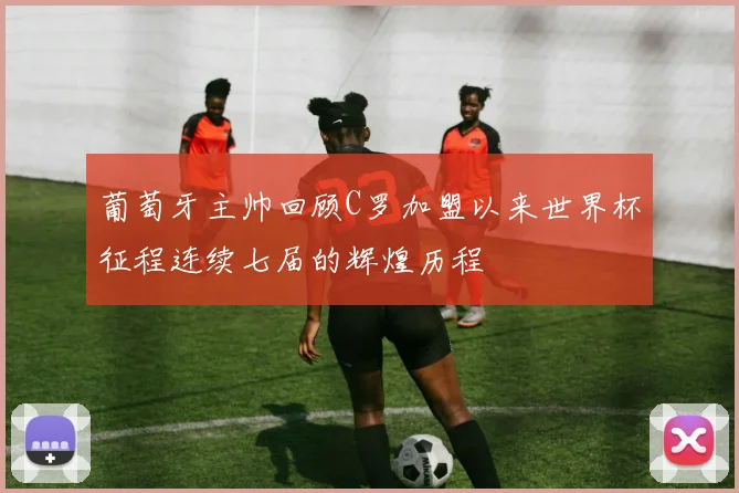 葡萄牙主帅回顾C罗加盟以来世界杯征程连续七届的辉煌历程