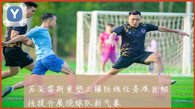 苏亚雷斯重塑三镇防线任务艰巨韧性提升展现球队新气象